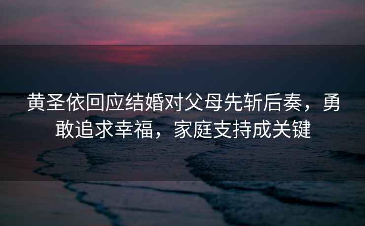 黃圣依回應結婚對父母先斬后奏，勇敢追求幸福，家庭支持成關鍵