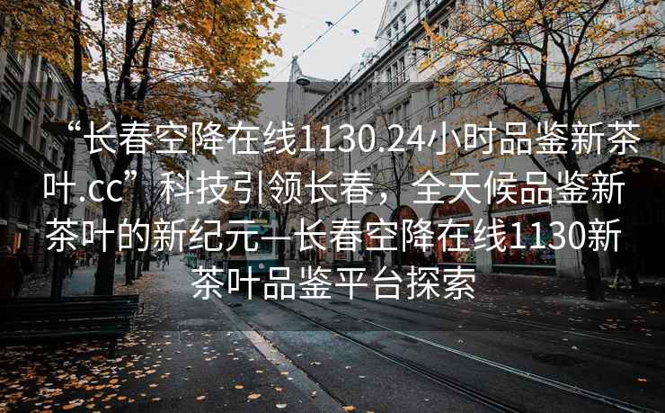“長春空降在線1130.24小時品鑒新茶葉.cc”科技引領長春，全天候品鑒新茶葉的新紀元—長春空降在線1130新茶葉品鑒平臺探索