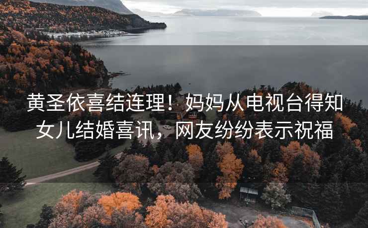 黃圣依喜結連理！媽媽從電視臺得知女兒結婚喜訊，網友紛紛表示祝福