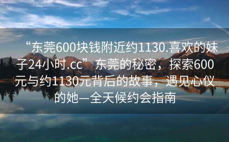 “東莞600塊錢(qián)附近約1130.喜歡的妹子24小時(shí).cc”東莞的秘密，探索600元與約1130元背后的故事，遇見(jiàn)心儀的她—全天候約會(huì)指南