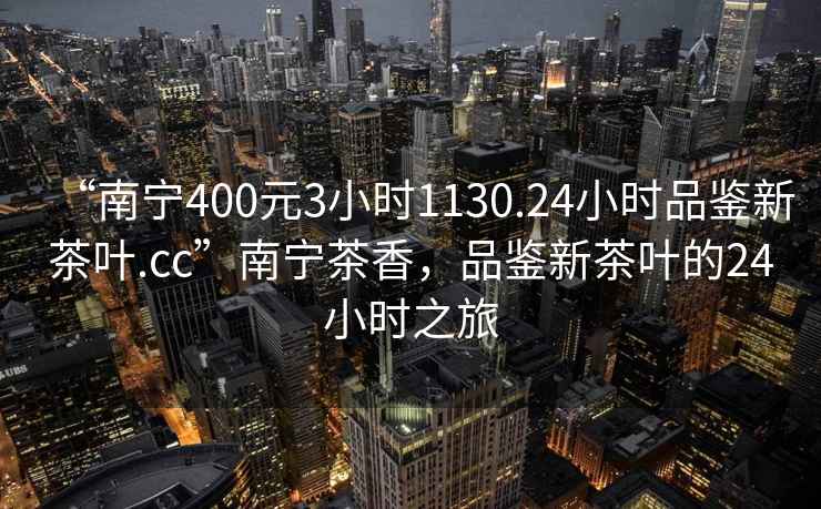“南寧400元3小時1130.24小時品鑒新茶葉.cc”南寧茶香，品鑒新茶葉的24小時之旅