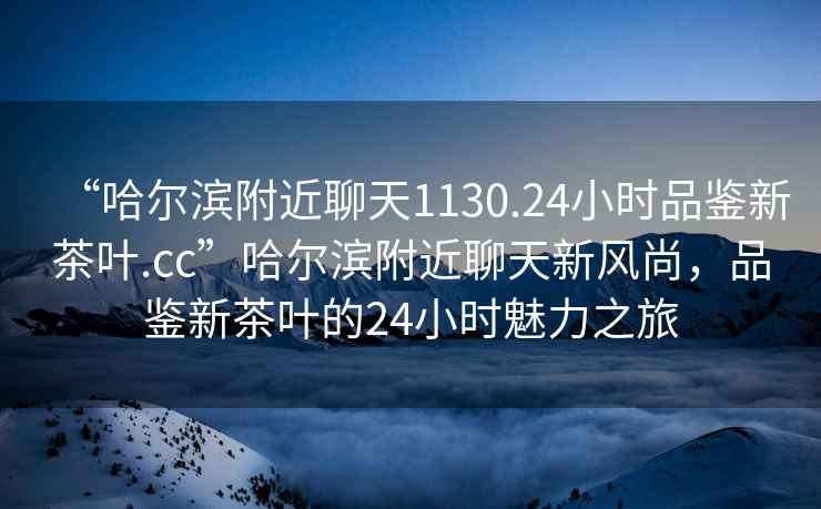 “哈爾濱附近聊天1130.24小時品鑒新茶葉.cc”哈爾濱附近聊天新風尚，品鑒新茶葉的24小時魅力之旅