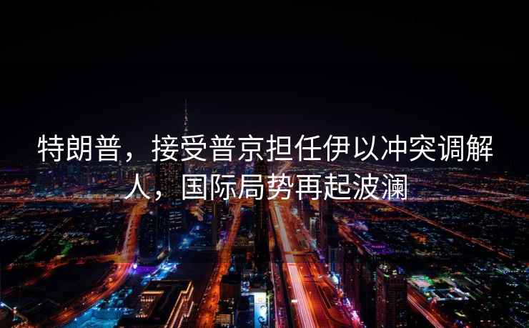 特朗普，接受普京擔任伊以沖突調解人，國際局勢再起波瀾
