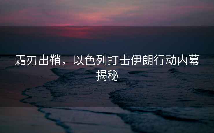 霜刃出鞘，以色列打擊伊朗行動內幕揭秘