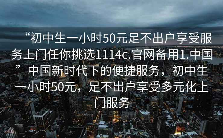 “初中生一小時50元足不出戶享受服務上門任你挑選1114c.官網備用1.中國”中國新時代下的便捷服務，初中生一小時50元，足不出戶享受多元化上門服務