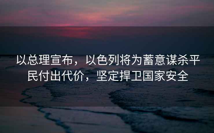 以總理宣布，以色列將為蓄意謀殺平民付出代價(jià)，堅(jiān)定捍衛(wèi)國(guó)家安全