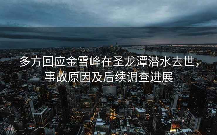 多方回應金雪峰在圣龍潭潛水去世，事故原因及后續調查進展