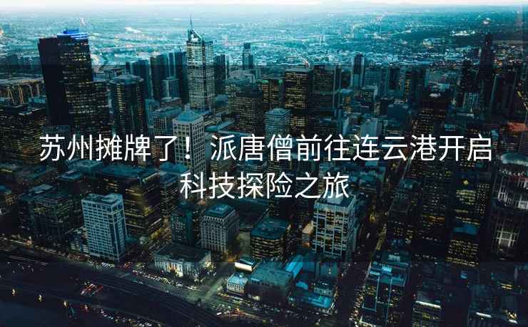 蘇州攤牌了！派唐僧前往連云港開啟科技探險(xiǎn)之旅