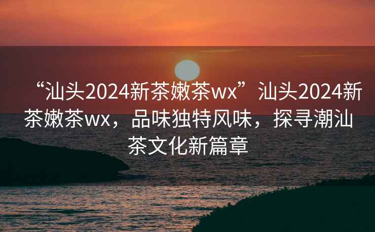 “汕頭2024新茶嫩茶wx”汕頭2024新茶嫩茶wx，品味獨特風味，探尋潮汕茶文化新篇章