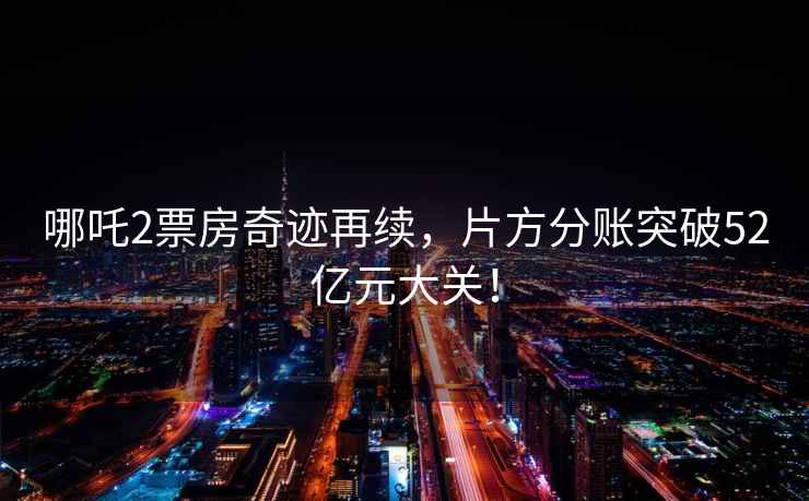 哪吒2票房奇跡再續，片方分賬突破52億元大關！