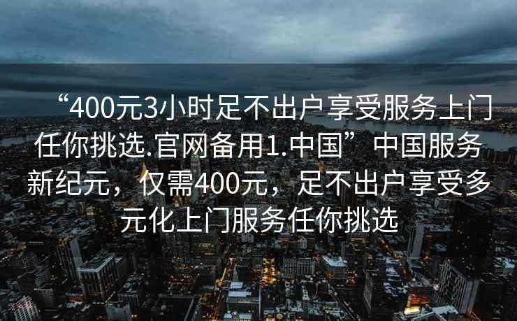 “400元3小時足不出戶享受服務上門任你挑選.官網備用1.中國”中國服務新紀元，僅需400元，足不出戶享受多元化上門服務任你挑選