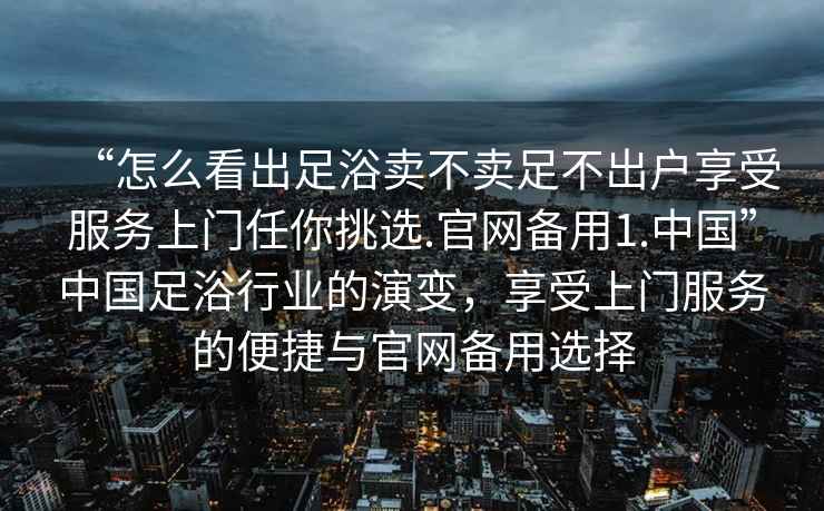 “怎么看出足浴賣不賣足不出戶享受服務上門任你挑選.官網備用1.中國”中國足浴行業的演變，享受上門服務的便捷與官網備用選擇