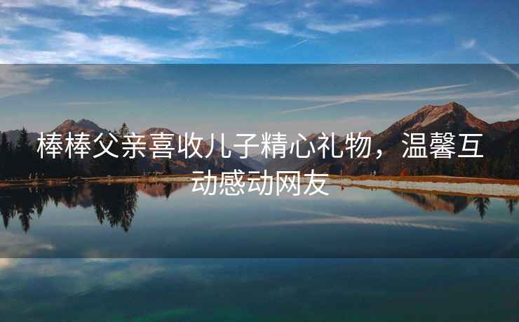 棒棒父親喜收兒子精心禮物，溫馨互動感動網友