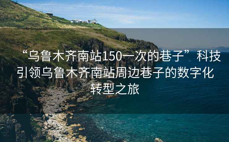 “烏魯木齊南站150一次的巷子”科技引領烏魯木齊南站周邊巷子的數字化轉型之旅