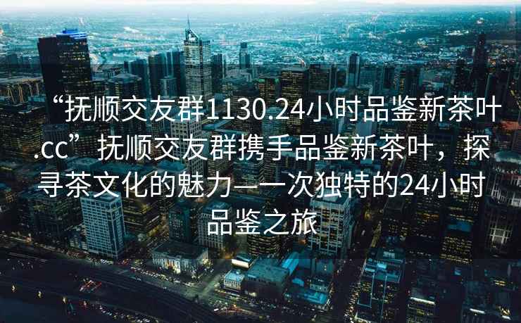 “撫順交友群1130.24小時(shí)品鑒新茶葉.cc”撫順交友群攜手品鑒新茶葉，探尋茶文化的魅力—一次獨(dú)特的24小時(shí)品鑒之旅