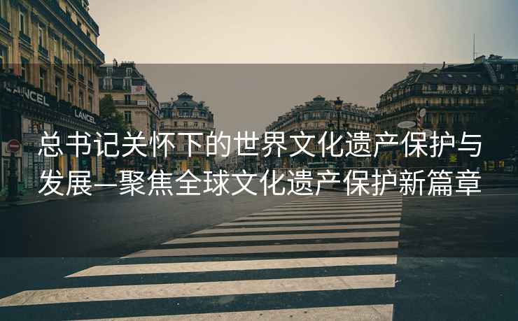 總書記關懷下的世界文化遺產保護與發展—聚焦全球文化遺產保護新篇章
