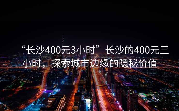“長沙400元3小時”長沙的400元三小時，探索城市邊緣的隱秘價值