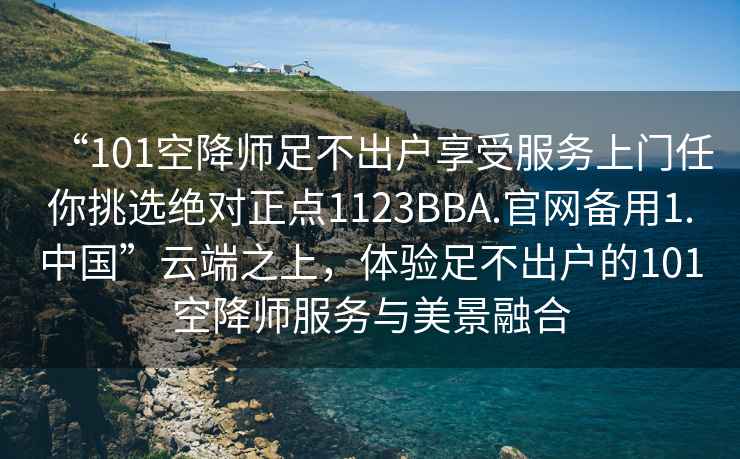 “101空降師足不出戶享受服務上門任你挑選絕對正點1123BBA.官網備用1.中國”云端之上，體驗足不出戶的101空降師服務與美景融合