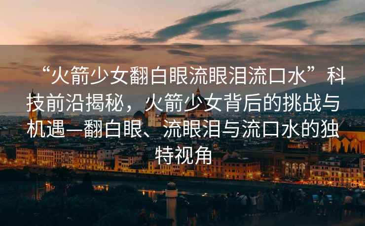 “火箭少女翻白眼流眼淚流口水”科技前沿揭秘，火箭少女背后的挑戰與機遇—翻白眼、流眼淚與流口水的獨特視角