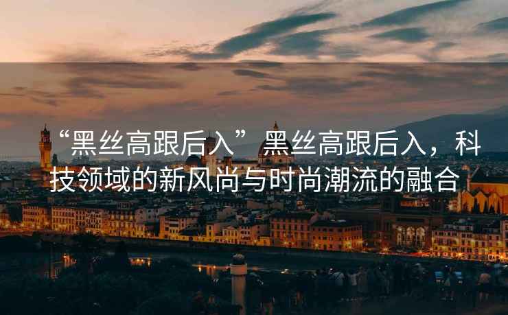 “黑絲高跟后入”黑絲高跟后入，科技領(lǐng)域的新風(fēng)尚與時尚潮流的融合