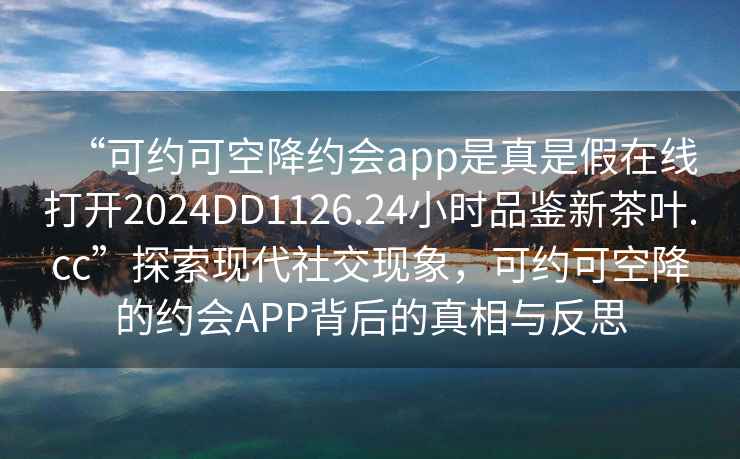 “可約可空降約會app是真是假在線打開2024DD1126.24小時品鑒新茶葉.cc”探索現代社交現象，可約可空降的約會APP背后的真相與反思