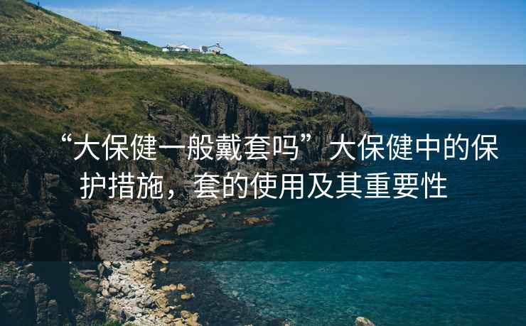 “大保健一般戴套嗎”大保健中的保護措施，套的使用及其重要性