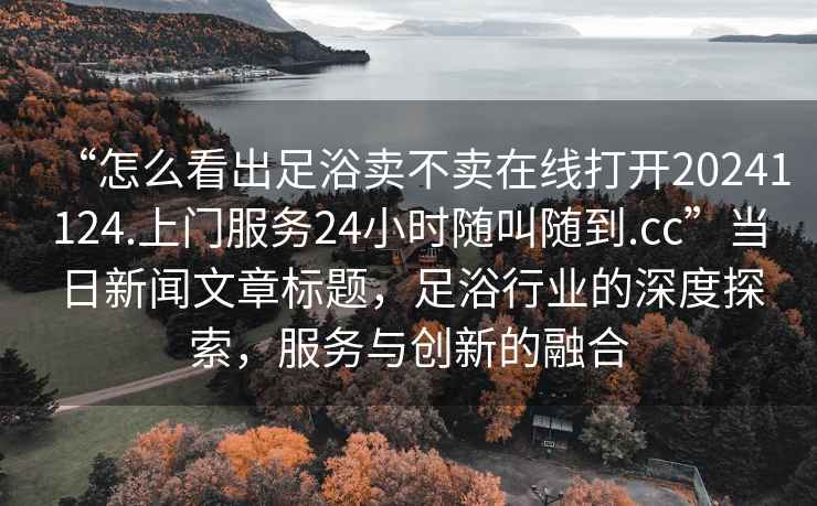 “怎么看出足浴賣不賣在線打開20241124.上門服務24小時隨叫隨到.cc”當日新聞文章標題，足浴行業(yè)的深度探索，服務與創(chuàng)新的融合