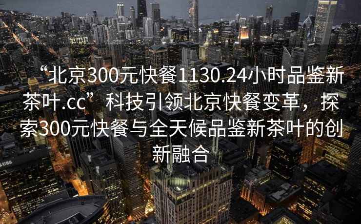 “北京300元快餐1130.24小時(shí)品鑒新茶葉.cc”科技引領(lǐng)北京快餐變革，探索300元快餐與全天候品鑒新茶葉的創(chuàng)新融合