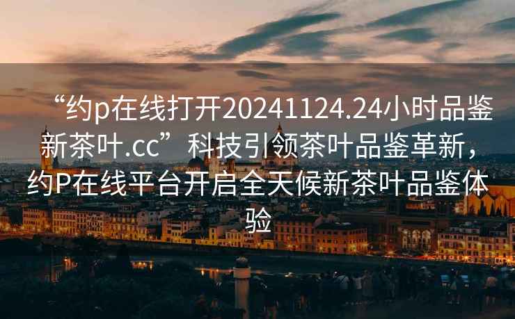 “約p在線打開20241124.24小時(shí)品鑒新茶葉.cc”科技引領(lǐng)茶葉品鑒革新，約P在線平臺(tái)開啟全天候新茶葉品鑒體驗(yàn)