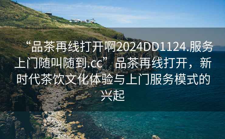 “品茶再線打開啊2024DD1124.服務上門隨叫隨到.cc”品茶再線打開，新時代茶飲文化體驗與上門服務模式的興起