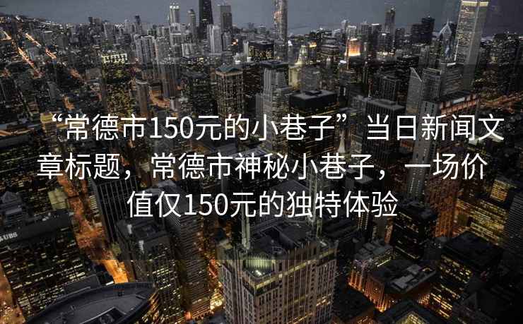 “常德市150元的小巷子”當(dāng)日新聞文章標(biāo)題，常德市神秘小巷子，一場價值僅150元的獨特體驗