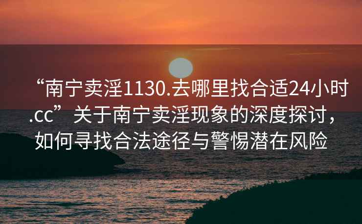 “南寧賣淫1130.去哪里找合適24小時.cc”關于南寧賣淫現象的深度探討，如何尋找合法途徑與警惕潛在風險