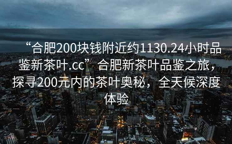 “合肥200塊錢附近約1130.24小時品鑒新茶葉.cc”合肥新茶葉品鑒之旅，探尋200元內的茶葉奧秘，全天候深度體驗