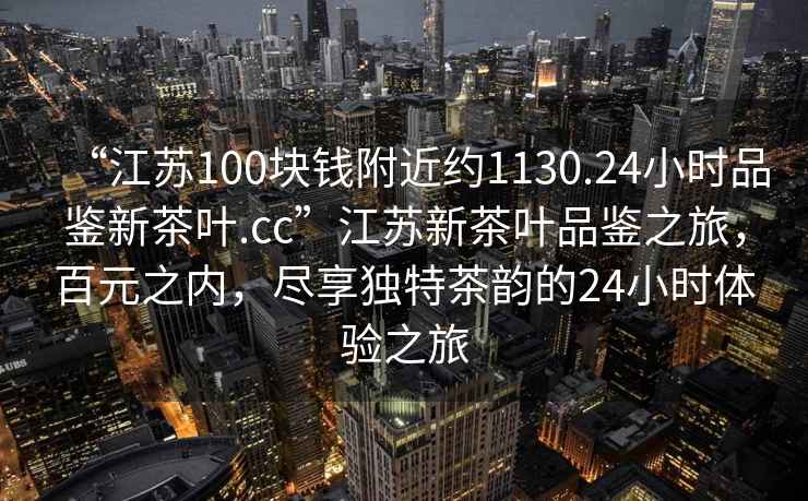 “江蘇100塊錢附近約1130.24小時品鑒新茶葉.cc”江蘇新茶葉品鑒之旅，百元之內，盡享獨特茶韻的24小時體驗之旅