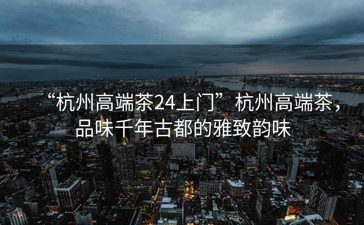 “杭州高端茶24上門”杭州高端茶，品味千年古都的雅致韻味
