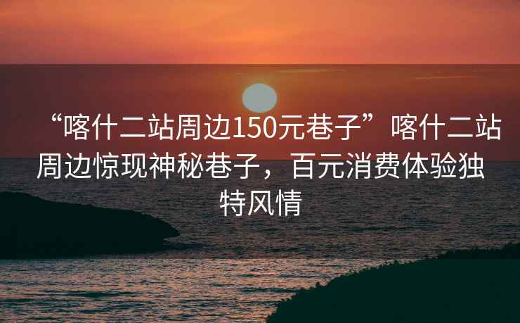 “喀什二站周邊150元巷子”喀什二站周邊驚現(xiàn)神秘巷子，百元消費體驗獨特風(fēng)情