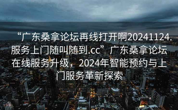 “廣東桑拿論壇再線打開啊20241124.服務上門隨叫隨到.cc”廣東桑拿論壇在線服務升級，2024年智能預約與上門服務革新探索