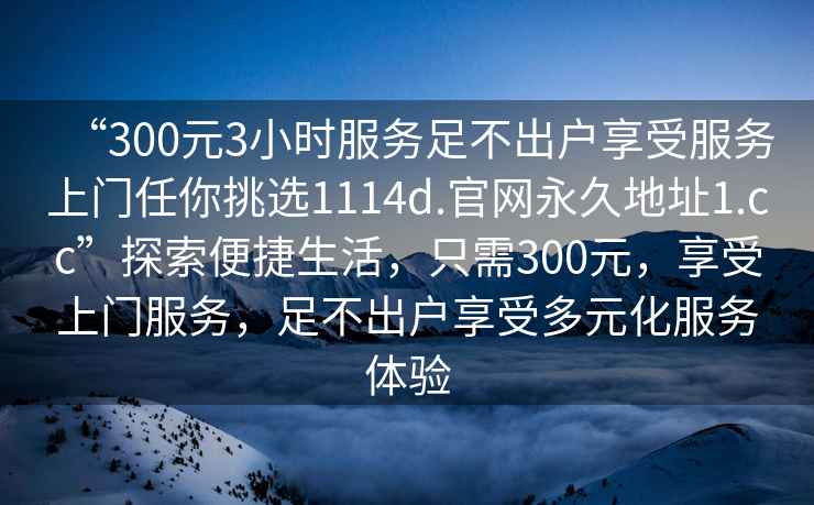 “300元3小時服務足不出戶享受服務上門任你挑選1114d.官網永久地址1.cc”探索便捷生活，只需300元，享受上門服務，足不出戶享受多元化服務體驗