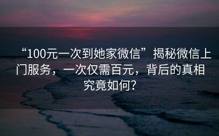 “100元一次到她家微信”揭秘微信上門服務(wù)，一次僅需百元，背后的真相究竟如何？