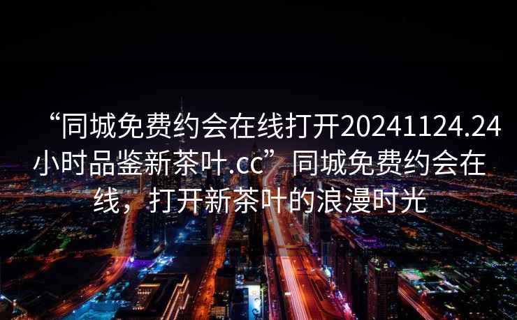 “同城免費約會在線打開20241124.24小時品鑒新茶葉.cc”同城免費約會在線，打開新茶葉的浪漫時光