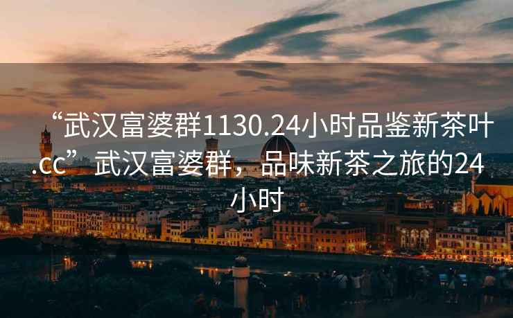 “武漢富婆群1130.24小時品鑒新茶葉.cc”武漢富婆群，品味新茶之旅的24小時