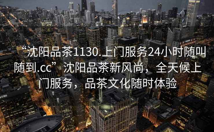 “沈陽品茶1130.上門服務24小時隨叫隨到.cc”沈陽品茶新風尚，全天候上門服務，品茶文化隨時體驗