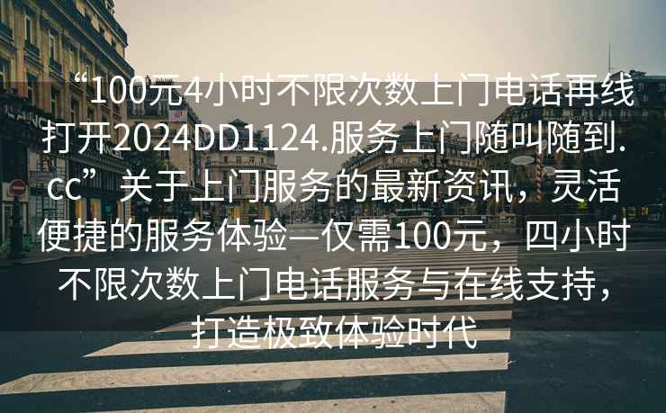 “100元4小時(shí)不限次數(shù)上門電話再線打開2024DD1124.服務(wù)上門隨叫隨到.cc”關(guān)于上門服務(wù)的最新資訊，靈活便捷的服務(wù)體驗(yàn)—僅需100元，四小時(shí)不限次數(shù)上門電話服務(wù)與在線支持，打造極致體驗(yàn)時(shí)代
