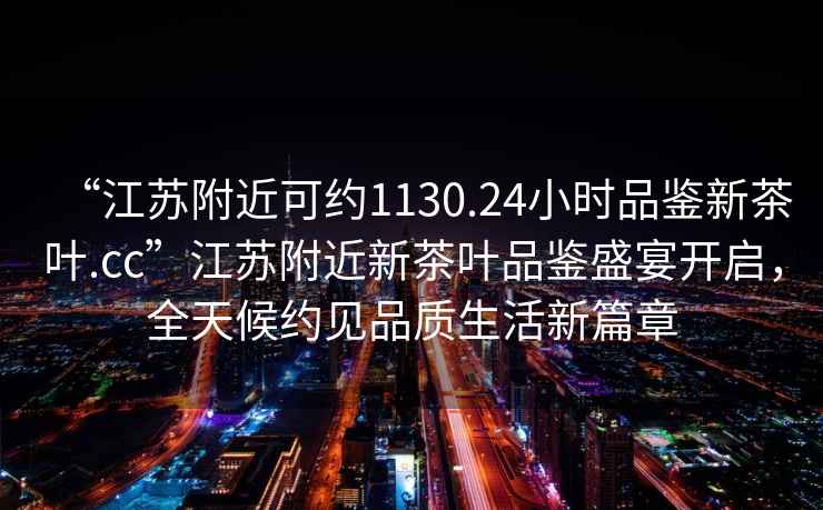 “江蘇附近可約1130.24小時品鑒新茶葉.cc”江蘇附近新茶葉品鑒盛宴開啟，全天候約見品質生活新篇章