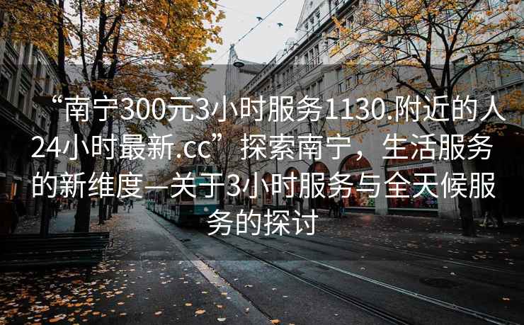 “南寧300元3小時服務1130.附近的人24小時最新.cc”探索南寧，生活服務的新維度—關于3小時服務與全天候服務的探討