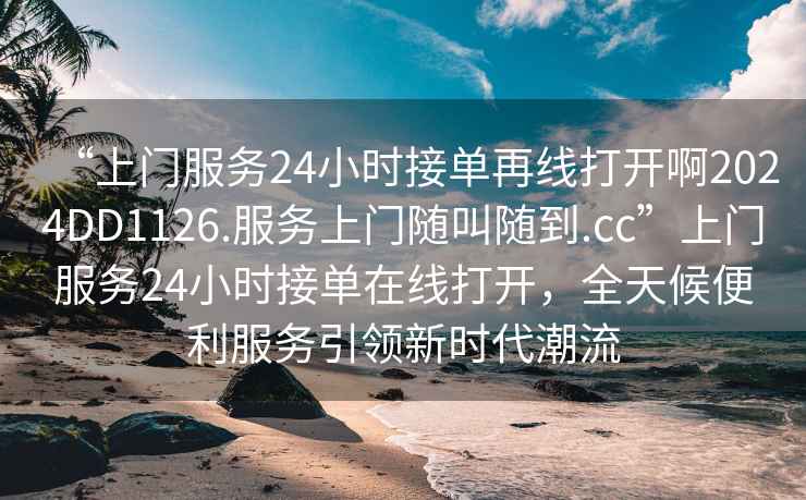 “上門服務24小時接單再線打開啊2024DD1126.服務上門隨叫隨到.cc”上門服務24小時接單在線打開，全天候便利服務引領新時代潮流