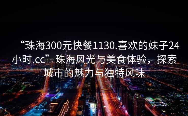 “珠海300元快餐1130.喜歡的妹子24小時(shí).cc”珠海風(fēng)光與美食體驗(yàn)，探索城市的魅力與獨(dú)特風(fēng)味