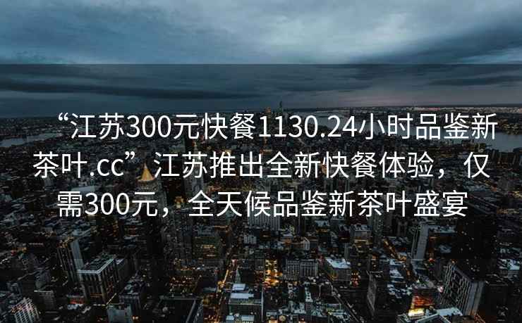 “江蘇300元快餐1130.24小時品鑒新茶葉.cc”江蘇推出全新快餐體驗，僅需300元，全天候品鑒新茶葉盛宴