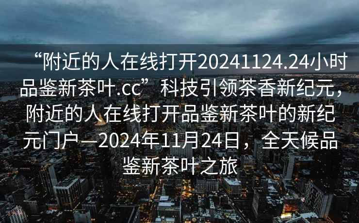 “附近的人在線打開20241124.24小時品鑒新茶葉.cc”科技引領茶香新紀元，附近的人在線打開品鑒新茶葉的新紀元門戶—2024年11月24日，全天候品鑒新茶葉之旅