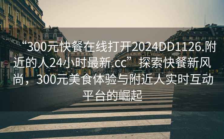 “300元快餐在線打開2024DD1126.附近的人24小時最新.cc”探索快餐新風尚，300元美食體驗與附近人實時互動平臺的崛起